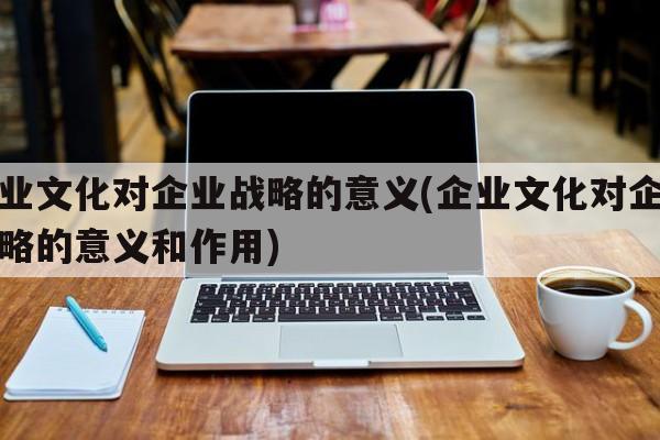 企业文化对企业战略的意义(企业文化对企业战略的意义和作用)